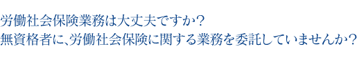 労働社会保険業務は大丈夫ですか？無資格者に、労働社会保険に関する業務を委託していませんか？