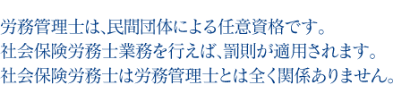 労務管理士は、民間団体による任意資格です。社会保険労務士業務を行えば、罰則が適用されます。社会保険労務士は労務管理士とは全く関係ありません