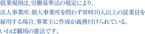 就業規則は、労働基準法の規定により、法人事業所、個人事業所を問わず常時10人以上の従業員を雇用する場合、事業主に作成が義務付けられている、いわば職場の憲法です。 