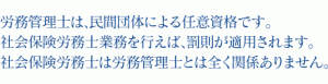 労務管理士は、民間団体による任意資格です。社会保険労務士業務を行えば、罰則が適用されます。社会保険労務士は労務管理士とは全く関係ありません