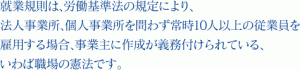 就業規則は、労働基準法の規定により、法人事業所、個人事業所を問わず常時10人以上の従業員を雇用する場合、事業主に作成が義務付けられている、いわば職場の憲法です。